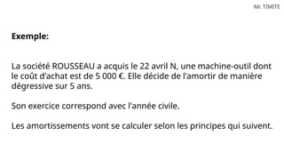 Mr. TIMITE
Exemple:
La société ROUSSEAU a acquis le 22 avril N, une machine-outil dont
le coût d'achat est de 5 000 €. Elle décide de l'amortir de manière
dégressive sur 5 ans.
Son exercice correspond avec l'année civile.
Les amortissements vont se calculer selon les principes qui suivent.
 