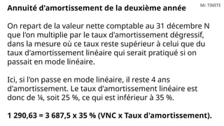 Mr. TIMITE
Annuité d'amortissement de la deuxième année
On repart de la valeur nette comptable au 31 décembre N
que l'on multiplie par le taux d'amortissement dégressif,
dans la mesure où ce taux reste supérieur à celui que du
taux d'amortissement linéaire qui serait pratiqué si on
passait en mode linéaire.
Ici, si l'on passe en mode linéaire, il reste 4 ans
d'amortissement. Le taux d'amortissement linéaire est
donc de ¼, soit 25 %, ce qui est inférieur à 35 %.
1 290,63 = 3 687,5 x 35 % (VNC x Taux d'amortissement).
 