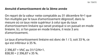 Mr. TIMITE
Annuité d'amortissement de la 3ème année
On repart de la valeur nette comptable au 31 décembre N+1 que
l’on multiplie par le taux d'amortissement dégressif, dans la
mesure où ce taux reste supérieur à celui que du taux
d'amortissement linéaire qui serait pratiqué si on passait en mode
linéaire. Ici, si l'on passe en mode linéaire, il reste 3 ans
d'amortissement.
Le taux d'amortissement linéaire est donc de 1 / 3, soit 33 %, ce
qui est inférieur à 35 %.
2 396,87 = VNC au 31/12/N+1.
838,90 = 2 396,87 x 35 %.
 