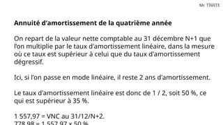 Mr. TIMITE
Annuité d'amortissement de la quatrième année
On repart de la valeur nette comptable au 31 décembre N+1 que
l’on multiplie par le taux d'amortissement linéaire, dans la mesure
où ce taux est supérieur à celui que du taux d'amortissement
dégressif.
Ici, si l'on passe en mode linéaire, il reste 2 ans d'amortissement.
Le taux d'amortissement linéaire est donc de 1 / 2, soit 50 %, ce
qui est supérieur à 35 %.
1 557,97 = VNC au 31/12/N+2.
 
