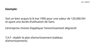 Mr. TIMITE
Exemple:
Soit un bien acquis le 8 mai 1995 pour une valeur de 120.000 DH
et ayant une durée d’utilisation de 5ans.
L’entreprise choisie d’appliquer l’amortissement dégressif.
T.A.F : établir le plan d’amortissement (tableau
d’amortissement).
 