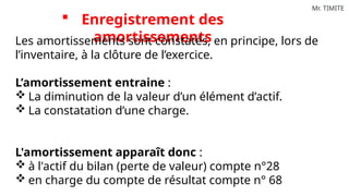 Mr. TIMITE
 Enregistrement des
amortissements
Les amortissements sont constatés, en principe, lors de
l’inventaire, à la clôture de l’exercice.
L’amortissement entraine :
 La diminution de la valeur d’un élément d’actif.
 La constatation d’une charge.
L'amortissement apparaît donc :
 à l'actif du bilan (perte de valeur) compte n°28
 en charge du compte de résultat compte n° 68
 