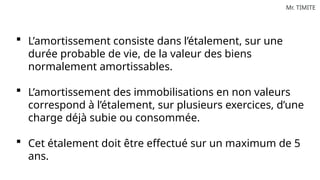 Mr. TIMITE
 L’amortissement consiste dans l’étalement, sur une
durée probable de vie, de la valeur des biens
normalement amortissables.
 L’amortissement des immobilisations en non valeurs
correspond à l’étalement, sur plusieurs exercices, d’une
charge déjà subie ou consommée.
 Cet étalement doit être effectué sur un maximum de 5
ans.
 