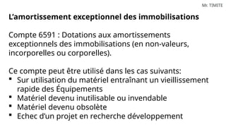 Mr. TIMITE
L’amortissement exceptionnel des immobilisations
Compte 6591 : Dotations aux amortissements
exceptionnels des immobilisations (en non-valeurs,
incorporelles ou corporelles).
Ce compte peut être utilisé dans les cas suivants:
 Sur utilisation du matériel entraînant un vieillissement
rapide des Équipements
 Matériel devenu inutilisable ou invendable
 Matériel devenu obsolète
 Echec d’un projet en recherche développement
 
