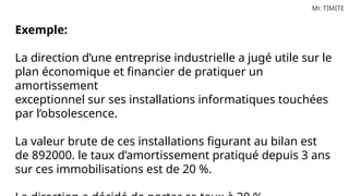 Mr. TIMITE
Exemple:
La direction d’une entreprise industrielle a jugé utile sur le
plan économique et financier de pratiquer un
amortissement
exceptionnel sur ses installations informatiques touchées
par l’obsolescence.
La valeur brute de ces installations figurant au bilan est
de 892000. le taux d’amortissement pratiqué depuis 3 ans
sur ces immobilisations est de 20 %.
 
