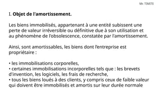 Mr. TIMITE
I. Objet de l'amortissement.
Les biens immobilisés, appartenant à une entité subissent une
perte de valeur irréversible ou définitive due à son utilisation et
au phénomène de l'obsolescence, constatée par l'amortissement.
Ainsi, sont amortissables, les biens dont l’entreprise est
propriétaire :
• les immobilisations corporelles,
• certaines immobilisations incorporelles tels que : les brevets
d'invention, les logiciels, les frais de recherche,
• tous les biens loués à des clients, y compris ceux de faible valeur
qui doivent être immobilisés et amortis sur leur durée normale
 