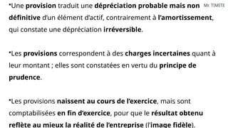Mr. TIMITE
•Une provision traduit une dépréciation probable mais non
définitive d’un élément d’actif, contrairement à l’amortissement,
qui constate une dépréciation irréversible.
•Les provisions correspondent à des charges incertaines quant à
leur montant ; elles sont constatées en vertu du principe de
prudence.
•Les provisions naissent au cours de l’exercice, mais sont
comptabilisées en fin d’exercice, pour que le résultat obtenu
reflète au mieux la réalité de l’entreprise (l’image fidèle).
 
