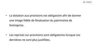 Mr. TIMITE
• La dotation aux provisions est obligatoire afin de donner
une image fidèle de l’évaluation du patrimoine de
l’entreprise.
• Les reprises sur provisions sont obligatoires lorsque ces
dernières ne sont plus justifiées.
 