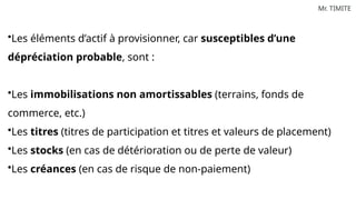 Mr. TIMITE
•Les éléments d’actif à provisionner, car susceptibles d’une
dépréciation probable, sont :
•Les immobilisations non amortissables (terrains, fonds de
commerce, etc.)
•Les titres (titres de participation et titres et valeurs de placement)
•Les stocks (en cas de détérioration ou de perte de valeur)
•Les créances (en cas de risque de non-paiement)
 