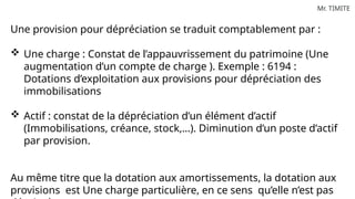 Mr. TIMITE
Une provision pour dépréciation se traduit comptablement par :
 Une charge : Constat de l’appauvrissement du patrimoine (Une
augmentation d’un compte de charge ). Exemple : 6194 :
Dotations d’exploitation aux provisions pour dépréciation des
immobilisations
 Actif : constat de la dépréciation d’un élément d’actif
(Immobilisations, créance, stock,…). Diminution d’un poste d’actif
par provision.
Au même titre que la dotation aux amortissements, la dotation aux
provisions est Une charge particulière, en ce sens qu’elle n’est pas
 