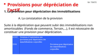 Mr. TIMITE
 Provisions pour dépréciation de
l’actif
1. La provision pour dépréciation des immobilisations
A. La constatation de la provision
Suite à la dépréciation que peuvent subir des immobilisations non
amortissables (Fonds de commerce, Terrain,…), il est nécessaire de
constituer une provision pour dépréciation.
 