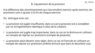 Mr. TIMITE
B. L’ajustement de la provision
A la différence des amortissements qui s’accumulent exercice après exercice, les
provisions sont à ajuster à la fin de chaque exercice.
On distingue trois cas:
• La provision est jugée insuffisante, dans ce cas la provision est à compléter
par un enregistrement identique à celui de la création.
• La provision est jugée trop importante, dans ce cas on la diminue en utilisant
un compte de reprise sur provisions (compte de produits),
• La provision peut devenir sans objet, dans ce cas on l’annule en utilisant un
compte de reprise sur provisions (même écriture que dans le deuxième cas).
 