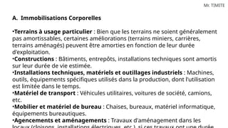 Mr. TIMITE
A. Immobilisations Corporelles
•Terrains à usage particulier : Bien que les terrains ne soient généralement
pas amortissables, certaines améliorations (terrains miniers, carrières,
terrains aménagés) peuvent être amorties en fonction de leur durée
d'exploitation.
•Constructions : Bâtiments, entrepôts, installations techniques sont amortis
sur leur durée de vie estimée.
•Installations techniques, matériels et outillages industriels : Machines,
outils, équipements spécifiques utilisés dans la production, dont l'utilisation
est limitée dans le temps.
•Matériel de transport : Véhicules utilitaires, voitures de société, camions,
etc.
•Mobilier et matériel de bureau : Chaises, bureaux, matériel informatique,
équipements bureautiques.
•Agencements et aménagements : Travaux d'aménagement dans les
 