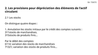 Mr. TIMITE
2. Les provisions pour dépréciation des éléments de l’actif
circulant
2.1 Les stocks
On distingue quatre étapes :
1. Annulation les stocks initiaux par le crédit des comptes suivants :
311stocks de marchandises.
315stocks de produits finis…
Par le débit des comptes:
6114; variation des stocks de marchandises
71321; variation des stocks de produits finis…
 