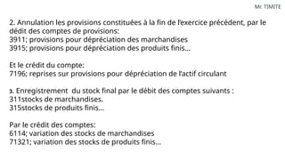 Mr. TIMITE
2. Annulation les provisions constituées à la fin de l’exercice précédent, par le
dédit des comptes de provisions:
3911; provisions pour dépréciation des marchandises
3915; provisions pour dépréciation des produits finis…
Et le crédit du compte:
7196; reprises sur provisions pour dépréciation de l’actif circulant
3. Enregistrement du stock final par le débit des comptes suivants :
311stocks de marchandises.
315stocks de produits finis…
Par le crédit des comptes:
6114; variation des stocks de marchandises
71321; variation des stocks de produits finis…
 