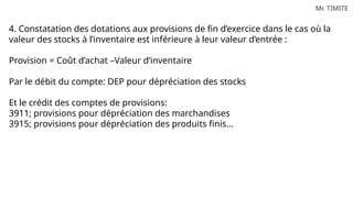 Mr. TIMITE
4. Constatation des dotations aux provisions de fin d’exercice dans le cas où la
valeur des stocks à l’inventaire est inférieure à leur valeur d’entrée :
Provision = Coût d’achat –Valeur d’inventaire
Par le débit du compte: DEP pour dépréciation des stocks
Et le crédit des comptes de provisions:
3911; provisions pour dépréciation des marchandises
3915; provisions pour dépréciation des produits finis…
 