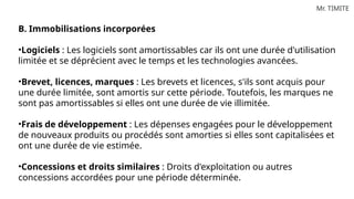 Mr. TIMITE
B. Immobilisations incorporées
•Logiciels : Les logiciels sont amortissables car ils ont une durée d'utilisation
limitée et se déprécient avec le temps et les technologies avancées.
•Brevet, licences, marques : Les brevets et licences, s'ils sont acquis pour
une durée limitée, sont amortis sur cette période. Toutefois, les marques ne
sont pas amortissables si elles ont une durée de vie illimitée.
•Frais de développement : Les dépenses engagées pour le développement
de nouveaux produits ou procédés sont amorties si elles sont capitalisées et
ont une durée de vie estimée.
•Concessions et droits similaires : Droits d'exploitation ou autres
concessions accordées pour une période déterminée.
 