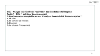 8 0
Mr. TIMITE
Quiz : Analyse structurelle de l’activité et des résultats de l’entreprise
Partie 1 : QCM (1 point par bonne réponse)
1. Quel document comptable permet d'analyser la rentabilité d'une entreprise ?
A. Le bilan
B. Le compte de résultat
C. L'annexe
D. Le plan de financement
 