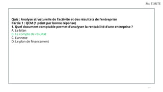 8 1
Mr. TIMITE
Quiz : Analyse structurelle de l’activité et des résultats de l’entreprise
Partie 1 : QCM (1 point par bonne réponse)
1. Quel document comptable permet d'analyser la rentabilité d'une entreprise ?
A. Le bilan
B. Le compte de résultat
C. L'annexe
D. Le plan de financement
 