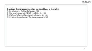 8 6
Mr. TIMITE
4. Le taux de marge commerciale est calculé par la formule :
A. (Résultat net / Chiffre d’affaires) × 100
B. (Marge commerciale / Chiffre d’affaires) × 100
C. (Chiffre d’affaires / Résultat d’exploitation) × 100
D. (Résultat d’exploitation / Capitaux propres) × 100
 