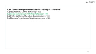 8 7
Mr. TIMITE
4. Le taux de marge commerciale est calculé par la formule :
A. (Résultat net / Chiffre d’affaires) × 100
B. (Marge commerciale / Chiffre d’affaires) × 100
C. (Chiffre d’affaires / Résultat d’exploitation) × 100
D. (Résultat d’exploitation / Capitaux propres) × 100
 