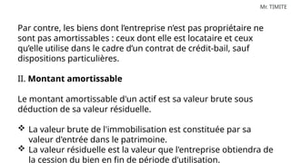 Mr. TIMITE
Par contre, les biens dont l’entreprise n’est pas propriétaire ne
sont pas amortissables : ceux dont elle est locataire et ceux
qu’elle utilise dans le cadre d’un contrat de crédit-bail, sauf
dispositions particulières.
II. Montant amortissable
Le montant amortissable d'un actif est sa valeur brute sous
déduction de sa valeur résiduelle.
 La valeur brute de l'immobilisation est constituée par sa
valeur d'entrée dans le patrimoine.
 La valeur résiduelle est la valeur que l'entreprise obtiendra de
la cession du bien en fin de période d'utilisation.
 