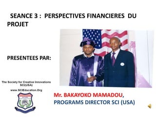 SEANCE 3 : PERSPECTIVES FINANCIERES DU
PROJET
PRESENTEES PAR:
Mr. BAKAYOKO MAMADOU,
PROGRAMS DIRECTOR SCI (USA)
 