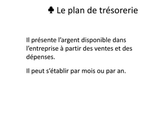 ♣ Le plan de trésorerie
Il présente l’argent disponible dans
l’entreprise à partir des ventes et des
dépenses.
Il peut s’établir par mois ou par an.
 