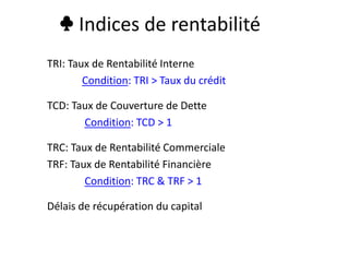 ♣ Indices de rentabilité
TRI: Taux de Rentabilité Interne
Condition: TRI > Taux du crédit
TCD: Taux de Couverture de Dette
Condition: TCD > 1
TRC: Taux de Rentabilité Commerciale
TRF: Taux de Rentabilité Financière
Condition: TRC & TRF > 1
Délais de récupération du capital
 