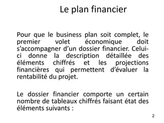 Le plan financier
Pour que le business plan soit complet, le
premier volet économique doit
s’accompagner d’un dossier financier. Celui-
ci donne la description détaillée des
éléments chiffrés et les projections
financières qui permettent d’évaluer la
rentabilité du projet.
Le dossier financier comporte un certain
nombre de tableaux chiffrés faisant état des
éléments suivants :
2
 