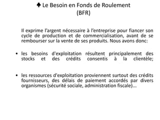 ♣ Le Besoin en Fonds de Roulement
(BFR)
Il exprime l’argent nécessaire à l’entreprise pour fiancer son
cycle de production et de commercialisation, avant de se
rembourser sur la vente de ses produits. Nous avons donc:
• les besoins d'exploitation résultent principalement des
stocks et des crédits consentis à la clientèle;
• les ressources d'exploitation proviennent surtout des crédits
fournisseurs, des délais de paiement accordés par divers
organismes (sécurité sociale, administration fiscale)...
 