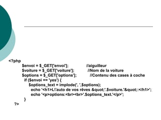 <?php
$envoi = $_GET['envoi']; //aiguilleur
$voiture = $_GET['voiture']; //Nom de la voiture
$options = $_GET['options']; //Contenu des cases à coche
if ($envoi == 'yes') {
$options_text = implode(', ',$options);
echo '<h1>L'auto de vos rêves "'.$voiture.'":</h1>';
echo '<p>options:<br><br>'.$options_text.'</p>';
}
?>
 