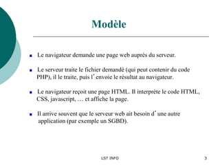 LST INFO 3
Le navigateur demande une page web auprès du serveur.
Le serveur traite le fichier demandé (qui peut contenir du code
PHP), il le traite, puis l’envoie le résultat au navigateur.
Le navigateur reçoit une page HTML. Il interprète le code HTML,
CSS, javascript, … et affiche la page.
Il arrive souvent que le serveur web ait besoin d’une autre
application (par exemple un SGBD).
Modèle
 