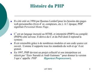 LST INFO 4
Histoire du PHP
Il a été créé en 1994 par Rasmus Lerdorf pour les besoins des pages
web personnelles (livre d’or, compteurs, etc.). A l’époque, PHP
signifiait Personnal Home Page.
C’est un langage incrusté au HTML et interprété (PHP3) ou compilé
(PHP4) côté serveur. Il dérive du C et du Perl dont il reprend la
syntaxe.
Il est extensible grâce à de nombreux modules et son code source est
ouvert. Comme il supporte tous les standards du web et qu’il est
gratuit.
En 1997, PHP devient un projet collectif et son interpréteur est
réécrit par “Zeev Suraski et Andi Gutmans ” pour donner la version
3 qui s’appelle PHP Hypertext Preprocessor).
 