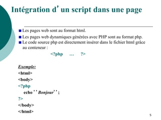 5
Intégration d’un script dans une page
Les pages web sont au format html.
Les pages web dynamiques générées avec PHP sont au format php.
Le code source php est directement insérer dans le fichier html grâce
au conteneur :
<?php … ?>
Exemple:
<html>
<body>
<?php
echo ’’Bonjour’’;
?>
</body>
</html>
 