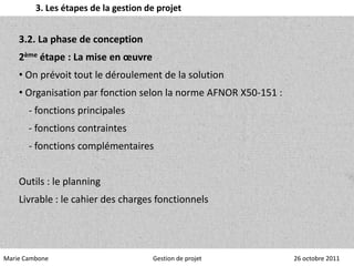 3. Les étapes de la gestion de projet


    3.2. La phase de conception
    2ème étape : La mise en œuvre
    • On prévoit tout le déroulement de la solution
    • Organisation par fonction selon la norme AFNOR X50-151 :
       - fonctions principales
       - fonctions contraintes
       - fonctions complémentaires


    Outils : le planning
    Livrable : le cahier des charges fonctionnels




Marie Cambone                         Gestion de projet          26 octobre 2011
 