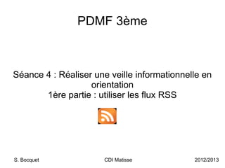 PDMF 3ème



Séance 4 : Réaliser une veille informationnelle en
                   orientation
       1ère partie : utiliser les flux RSS




S. Bocquet             CDI Matisse           2012/2013
 