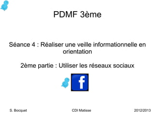 PDMF 3ème


Séance 4 : Réaliser une veille informationnelle en
                   orientation

      2ème partie : Utiliser les réseaux sociaux




S. Bocquet              CDI Matisse            2012/2013
 