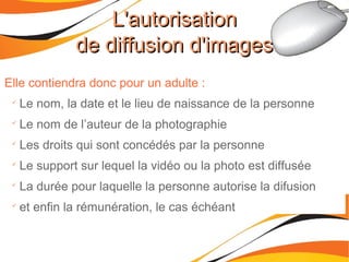 L'autorisationL'autorisation
de diffusion d'imagesde diffusion d'images
Elle contiendra donc pour un adulte :

Le nom, la date et le lieu de naissance de la personne

Le nom de l’auteur de la photographie

Les droits qui sont concédés par la personne

Le support sur lequel la vidéo ou la photo est diffusée

La durée pour laquelle la personne autorise la difusion

et enfin la rémunération, le cas échéant
 
