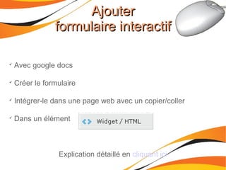 AjouterAjouter
formulaire interactifformulaire interactif

Avec google docs

Créer le formulaire

Intégrer-le dans une page web avec un copier/coller

Dans un élément
Explication détaillé en cliquant ici
 