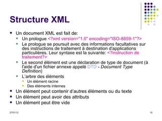 Structure XML Un document XML est fait de: Un prologue  <?xml version="1.0" encoding="ISO-8859-1"?>   Le prologue se poursuit avec des informations facultatives sur des instructions de traitement à destination d'applications particulières. Leur syntaxe est la suivante:  <?instruction de traitement?>  Le second élément est une déclaration de type de document (à l'aide d'un fichier annexe appelé  DTD  -  Document Type Definition )  L’arbre des éléments Un élément racine Des éléments internes Un élément peut contenir d’autres éléments ou du texte Un élément peut avoir des attributs Un élément peut être vide 