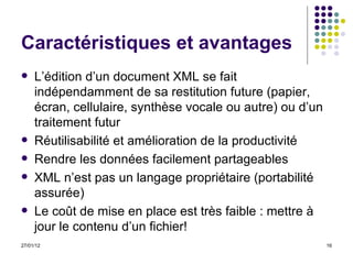 Caractéristiques et avantages L’édition d’un document XML se fait indépendamment de sa restitution future (papier, écran, cellulaire, synthèse vocale ou autre) ou d’un traitement futur Réutilisabilité et  amélioration de la productivité Rendre les données facilement partageables XML n’est pas un langage propriétaire (portabilité assurée) Le coût de mise en place est très faible : mettre à jour le contenu d’un fichier!  