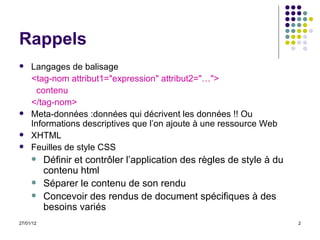 Rappels Langages de balisage <tag-nom attribut1="expression" attribut2="…"> contenu </tag-nom> Meta-données :données qui décrivent les données !! Ou  Informations descriptives que l’on ajoute à une ressource Web XHTML Feuilles de style CSS Définir et contrôler l’application des règles de style à du contenu html Séparer le contenu de son rendu Concevoir des rendus de document spécifiques à des besoins variés 