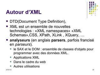 Autour d’XML DTD( Document Type Definition ), XML est un ensemble de nouvelles technologies : «XML namespaces» «XML Schemas»,CSS, XPath, XLink , XQuery, … analyseurs  (en anglais  parsers , parfois francisé en  parseurs ).  le SAX et le DOM : ensemble de classes d'objets pour programmer avec des données XML.   Applications XML Dans le cadre du web Autres utilisations 