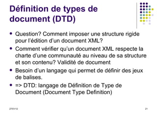 Définition de types de document (DTD) Question? Comment imposer une structure rigide pour l’édition d’un document XML? Comment vérifier qu’un document XML respecte la charte d’une communauté au niveau de sa structure et son contenu? Validité de document Besoin d’un langage qui permet de définir des jeux de balises. => DTD: langage de Définition de Type de Document (Document Type Definition) 