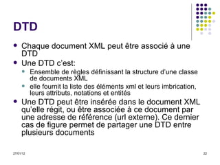 DTD Chaque document XML peut être associé à une DTD Une DTD c’est:  Ensemble de règles définissant la structure d’une classe de documents XML elle fournit la liste des éléments xml et leurs imbrication, leurs attributs, notations et entités Une DTD peut être insérée dans le document XML qu’elle régit, ou être associée à ce document par une adresse de référence (url externe). Ce dernier cas de figure permet de partager une DTD entre plusieurs documents 