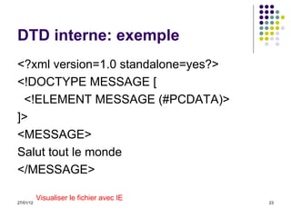 DTD interne: exemple <?xml version=1.0 standalone=yes?> <!DOCTYPE MESSAGE [ <!ELEMENT MESSAGE (#PCDATA)> ]> <MESSAGE> Salut tout le monde </MESSAGE> Visualiser le fichier avec IE 