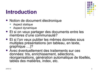 Introduction Notion de document électronique Aspect statique Aspect dynamique Et si on veux partager des documents entre les membres d’une communauté? Et si l’on veux publier les mêmes données  sous multiples présentations (en tableau, en texte, graphique …) ? Avec éventuellement des traitements sur ces données: tris, enrichissement, sélections, réorganisations, génération automatique de libellés, tables des matières, index, etc.   
