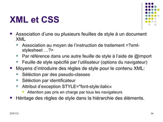 XML et CSS Association d’une ou plusieurs feuilles de style à un document XML Association au moyen de l’instruction de traitement <?xml-stylesheet …?> Par référence dans une autre feuille de style à l’aide de @import Feuille de style spécifié par l’utilisateur (options du navigateur) Moyens d’introduire des règles de style pour le contenu XML: Séléction par des pseudo-classes Séléction par identificateur Attribut d’exception STYLE="font-style:italic«  Attention pas pris en charge par tous les navigateurs Héritage des règles de style dans la hiérarchie des éléments. 