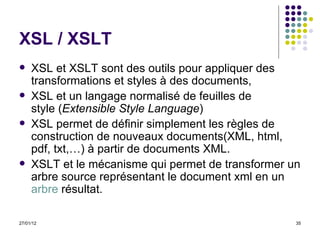 XSL / XSLT XSL et XSLT sont des outils pour appliquer des transformations et styles à des documents, XSL et un langage normalisé de feuilles de style ( Extensible Style Language )  XSL permet de définir simplement les règles de construction de nouveaux documents(XML, html, pdf, txt,…) à partir de documents XML. XSLT et le mécanisme qui permet de transformer un arbre source représentant le document xml en un  arbre  résultat. 